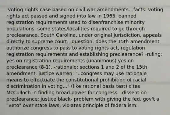 -voting rights case based on civil war amendments. -facts: voting rights act passed and signed into law in 1965, banned registration requirements used to disenfranchise minority populations, some states/localities required to go through preclearance. South Carolina, under original jurisdiction, appeals directly to supreme court. -question: does the 15th amendment authorize congress to pass to voting rights act, regulation registration requirements and establishing preclearance? -ruling: yes on registration requirements (unanimous) yes on preclearance (8-1). -rationale: sections 1 and 2 of the 15th amendment. justice warren: "..congress may use rationale means to effectuate the constitutional prohibition of racial discrimination in voting..." (like rational basis test) cites McCulloch in finding broad power for congress. -dissent on preclearance: justice black- problem with giving the fed. gov't a "veto" over state laws, violates principle of federalism.