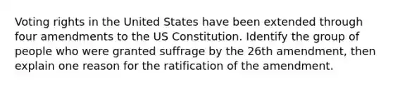 Voting rights in the United States have been extended through four amendments to the US Constitution. Identify the group of people who were granted suffrage by the 26th amendment, then explain one reason for the ratification of the amendment.