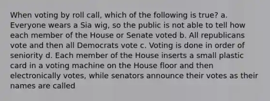 When voting by roll call, which of the following is true? a. Everyone wears a Sia wig, so the public is not able to tell how each member of the House or Senate voted b. All republicans vote and then all Democrats vote c. Voting is done in order of seniority d. Each member of the House inserts a small plastic card in a voting machine on the House floor and then electronically votes, while senators announce their votes as their names are called