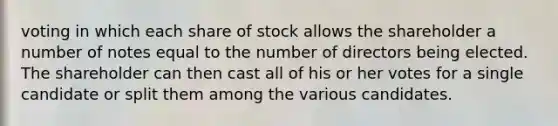 voting in which each share of stock allows the shareholder a number of notes equal to the number of directors being elected. The shareholder can then cast all of his or her votes for a single candidate or split them among the various candidates.