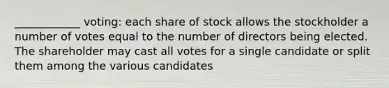 ____________ voting: each share of stock allows the stockholder a number of votes equal to the number of directors being elected. The shareholder may cast all votes for a single candidate or split them among the various candidates