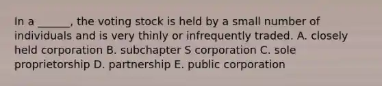 In a​ ______, the voting stock is held by a small number of individuals and is very thinly or infrequently traded. A. closely held corporation B. subchapter S corporation C. sole proprietorship D. partnership E. public corporation