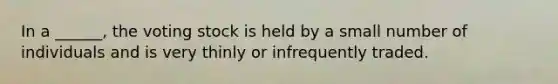 In a​ ______, the voting stock is held by a small number of individuals and is very thinly or infrequently traded.