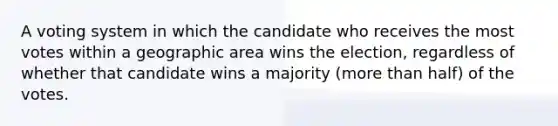 A voting system in which the candidate who receives the most votes within a geographic area wins the election, regardless of whether that candidate wins a majority (more than half) of the votes.