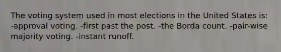 The voting system used in most elections in the United States is: -approval voting. -first past the post. -the Borda count. -pair-wise majority voting. -instant runoff.