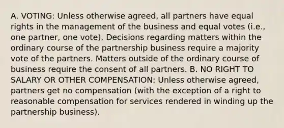 A. VOTING: Unless otherwise agreed, all partners have equal rights in the management of the business and equal votes (i.e., one partner, one vote). Decisions regarding matters within the ordinary course of the partnership business require a majority vote of the partners. Matters outside of the ordinary course of business require the consent of all partners. B. NO RIGHT TO SALARY OR OTHER COMPENSATION: Unless otherwise agreed, partners get no compensation (with the exception of a right to reasonable compensation for services rendered in winding up the partnership business).