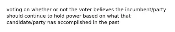 voting on whether or not the voter believes the incumbent/party should continue to hold power based on what that candidate/party has accomplished in the past