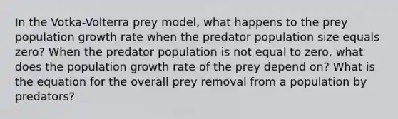 In the Votka-Volterra prey model, what happens to the prey population growth rate when the predator population size equals zero? When the predator population is not equal to zero, what does the population growth rate of the prey depend on? What is the equation for the overall prey removal from a population by predators?