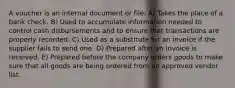 A voucher is an internal document or file: A) Takes the place of a bank check. B) Used to accumulate information needed to control cash disbursements and to ensure that transactions are properly recorded. C) Used as a substitute for an invoice if the supplier fails to send one. D) Prepared after an invoice is received. E) Prepared before the company orders goods to make sure that all goods are being ordered from an approved vendor list.