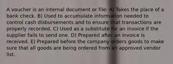 A voucher is an internal document or file: A) Takes the place of a bank check. B) Used to accumulate information needed to control cash disbursements and to ensure that transactions are properly recorded. C) Used as a substitute for an invoice if the supplier fails to send one. D) Prepared after an invoice is received. E) Prepared before the company orders goods to make sure that all goods are being ordered from an approved vendor list.