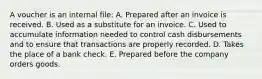 A voucher is an internal file: A. Prepared after an invoice is received. B. Used as a substitute for an invoice. C. Used to accumulate information needed to control cash disbursements and to ensure that transactions are properly recorded. D. Takes the place of a bank check. E. Prepared before the company orders goods.