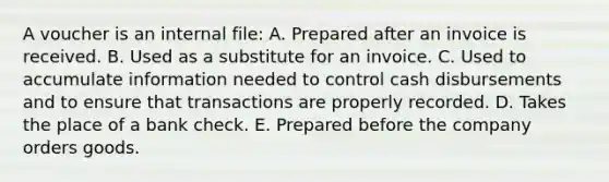 A voucher is an internal file: A. Prepared after an invoice is received. B. Used as a substitute for an invoice. C. Used to accumulate information needed to control cash disbursements and to ensure that transactions are properly recorded. D. Takes the place of a bank check. E. Prepared before the company orders goods.