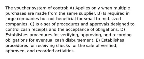 The voucher system of control: A) Applies only when multiple purchases are made from the same supplier. B) Is required in large companies but not beneficial for small to mid-sized companies. C) Is a set of procedures and approvals designed to control cash receipts and the acceptance of obligations. D) Establishes procedures for verifying, approving, and recording obligations for eventual cash disbursement. E) Establishes procedures for receiving checks for the sale of verified, approved, and recorded activities.