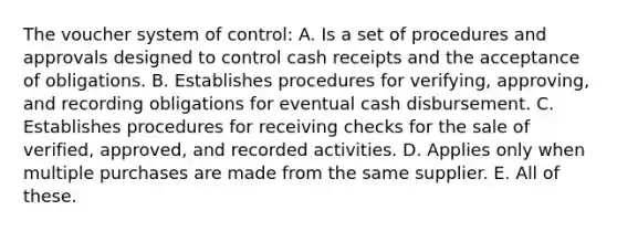 The voucher system of control: A. Is a set of procedures and approvals designed to control cash receipts and the acceptance of obligations. B. Establishes procedures for verifying, approving, and recording obligations for eventual cash disbursement. C. Establishes procedures for receiving checks for the sale of verified, approved, and recorded activities. D. Applies only when multiple purchases are made from the same supplier. E. All of these.