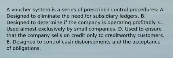 A voucher system is a series of prescribed control procedures: A. Designed to eliminate the need for subsidiary ledgers. B. Designed to determine if the company is operating profitably. C. Used almost exclusively by small companies. D. Used to ensure that the company sells on credit only to creditworthy customers. E. Designed to control cash disbursements and the acceptance of obligations.