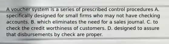 A voucher system is a series of prescribed control procedures A. specifically designed for small firms who may not have checking accounts. B. which eliminates the need for a sales journal. C. to check the credit worthiness of customers. D. designed to assure that disbursements by check are proper.