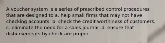 A voucher system is a series of prescribed control procedures that are designed to a. help small firms that may not have checking accounts. b. check the credit worthiness of customers. c. eliminate the need for a sales journal. d. ensure that disbursements by check are proper.