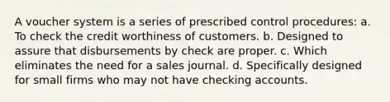 A voucher system is a series of prescribed control procedures: a. To check the credit worthiness of customers. b. Designed to assure that disbursements by check are proper. c. Which eliminates the need for a sales journal. d. Specifically designed for small firms who may not have checking accounts.