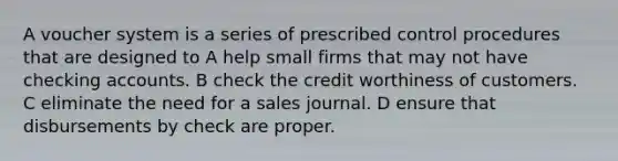 A voucher system is a series of prescribed control procedures that are designed to A help small firms that may not have checking accounts. B check the credit worthiness of customers. C eliminate the need for a sales journal. D ensure that disbursements by check are proper.