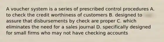 A voucher system is a series of prescribed control procedures A. to check the credit worthiness of customers B. designed to assure that disbursements by check are proper C. which eliminates the need for a sales journal D. specifically designed for small firms who may not have checking accounts