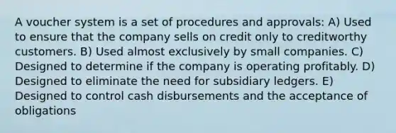 A voucher system is a set of procedures and approvals: A) Used to ensure that the company sells on credit only to creditworthy customers. B) Used almost exclusively by small companies. C) Designed to determine if the company is operating profitably. D) Designed to eliminate the need for subsidiary ledgers. E) Designed to control cash disbursements and the acceptance of obligations