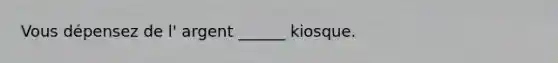 Vous dépensez de l' argent ______ kiosque.