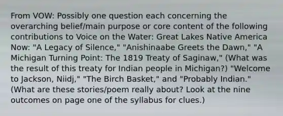 From VOW: Possibly one question each concerning the overarching belief/main purpose or core content of the following contributions to Voice on the Water: Great Lakes Native America Now: "A Legacy of Silence," "Anishinaabe Greets the Dawn," "A Michigan Turning Point: The 1819 Treaty of Saginaw," (What was the result of this treaty for Indian people in Michigan?) "Welcome to Jackson, Niidj," "The Birch Basket," and "Probably Indian." (What are these stories/poem really about? Look at the nine outcomes on page one of the syllabus for clues.)