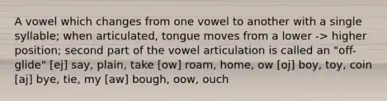 A vowel which changes from one vowel to another with a single syllable; when articulated, tongue moves from a lower -> higher position; second part of the vowel articulation is called an "off-glide" [ej] say, plain, take [ow] roam, home, ow [oj] boy, toy, coin [aj] bye, tie, my [aw] bough, oow, ouch