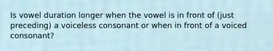 Is vowel duration longer when the vowel is in front of (just preceding) a voiceless consonant or when in front of a voiced consonant?