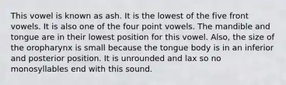 This vowel is known as ash. It is the lowest of the five front vowels. It is also one of the four point vowels. The mandible and tongue are in their lowest position for this vowel. Also, the size of the oropharynx is small because the tongue body is in an inferior and posterior position. It is unrounded and lax so no monosyllables end with this sound.