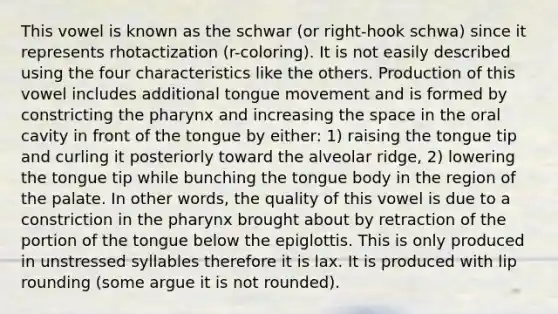 This vowel is known as the schwar (or right-hook schwa) since it represents rhotactization (r-coloring). It is not easily described using the four characteristics like the others. Production of this vowel includes additional tongue movement and is formed by constricting the pharynx and increasing the space in the oral cavity in front of the tongue by either: 1) raising the tongue tip and curling it posteriorly toward the alveolar ridge, 2) lowering the tongue tip while bunching the tongue body in the region of the palate. In other words, the quality of this vowel is due to a constriction in the pharynx brought about by retraction of the portion of the tongue below the epiglottis. This is only produced in unstressed syllables therefore it is lax. It is produced with lip rounding (some argue it is not rounded).