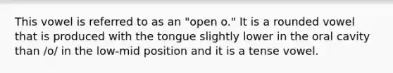 This vowel is referred to as an "open o." It is a rounded vowel that is produced with the tongue slightly lower in the oral cavity than /o/ in the low-mid position and it is a tense vowel.