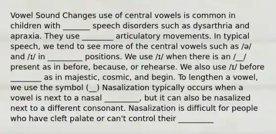 Vowel Sound Changes use of central vowels is common in children with _______ speech disorders such as dysarthria and apraxia. They use ________ articulatory movements. In typical speech, we tend to see more of the central vowels such as /ə/ and /ɪ/ in _________ positions. We use /ɪ/ when there is an /__/ present as in before, because, or rehearse. We also use /ɪ/ before ________ as in majestic, cosmic, and begin. To lengthen a vowel, we use the symbol (__) Nasalization typically occurs when a vowel is next to a nasal _________, but it can also be nasalized next to a different consonant. Nasalization is difficult for people who have cleft palate or can't control their _________