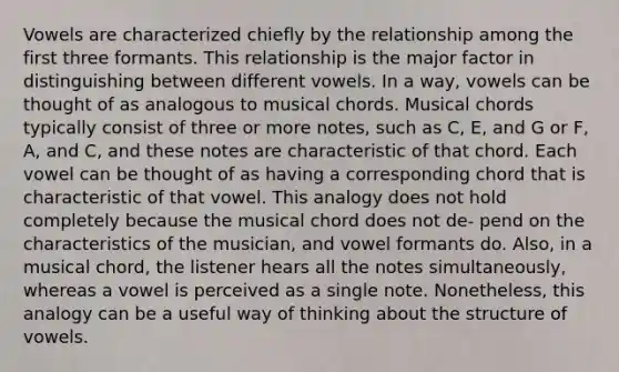 Vowels are characterized chiefly by the relationship among the first three formants. This relationship is the major factor in distinguishing between different vowels. In a way, vowels can be thought of as analogous to musical chords. Musical chords typically consist of three or more notes, such as C, E, and G or F, A, and C, and these notes are characteristic of that chord. Each vowel can be thought of as having a corresponding chord that is characteristic of that vowel. This analogy does not hold completely because the musical chord does not de- pend on the characteristics of the musician, and vowel formants do. Also, in a musical chord, the listener hears all the notes simultaneously, whereas a vowel is perceived as a single note. Nonetheless, this analogy can be a useful way of thinking about the structure of vowels.