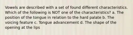Vowels are described with a set of found different characteristics. Which of the following is NOT one of the characteristics? a. The position of the tongue in relation to the hard palate b. The voicing feature c. Tongue advancement d. The shape of the opening at the lips