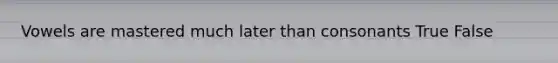 Vowels are mastered much later than consonants True False