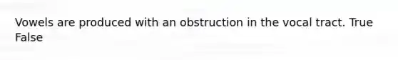 Vowels are produced with an obstruction in the vocal tract. True False