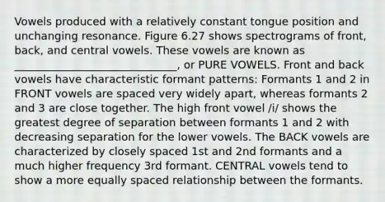 Vowels produced with a relatively constant tongue position and unchanging resonance. Figure 6.27 shows spectrograms of front, back, and central vowels. These vowels are known as ______________________________, or PURE VOWELS. Front and back vowels have characteristic formant patterns: Formants 1 and 2 in FRONT vowels are spaced very widely apart, whereas formants 2 and 3 are close together. The high front vowel /i/ shows the greatest degree of separation between formants 1 and 2 with decreasing separation for the lower vowels. The BACK vowels are characterized by closely spaced 1st and 2nd formants and a much higher frequency 3rd formant. CENTRAL vowels tend to show a more equally spaced relationship between the formants.