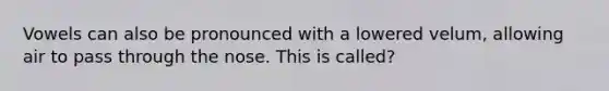 Vowels can also be pronounced with a lowered velum, allowing air to pass through the nose. This is called?