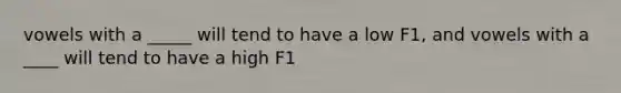 vowels with a _____ will tend to have a low F1, and vowels with a ____ will tend to have a high F1