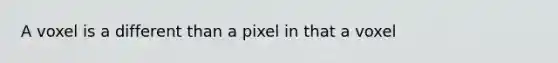 A voxel is a different than a pixel in that a voxel