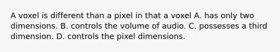 A voxel is different than a pixel in that a voxel A. has only two dimensions. B. controls the volume of audio. C. possesses a third dimension. D. controls the pixel dimensions.