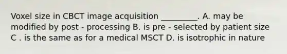 Voxel size in CBCT image acquisition _________. A. may be modified by post - processing B. is pre - selected by patient size C . is the same as for a medical MSCT D. is isotrophic in nature