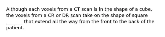 Although each voxels from a CT scan is in the shape of a cube, the voxels from a CR or DR scan take on the shape of square _______ that extend all the way from the front to the back of the patient.