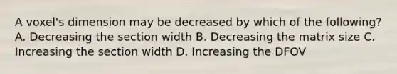 A voxel's dimension may be decreased by which of the following? A. Decreasing the section width B. Decreasing the matrix size C. Increasing the section width D. Increasing the DFOV