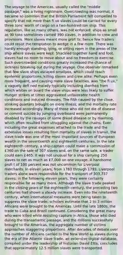 The voyage to the Americas, usually called the "middle passage," was a living nightmare. Overcrowding was normal; it became so common that the British Parliament felt compelled to specify that not more than fi ve slaves could be carried for every three tons' worth of cargo on a two-hundred ton ship. This regulation, like so many others, was not enforced: ships as small as 90 tons sometimes carried 390 slaves, in addition to crew and provisions. More slaves meant more profi ts; hence few traders could resist the temptation to wedge in a few more. There was hardly enough standing, lying, or sitting room in the areas of the ship where slaves were kept. Shackled together hand and foot, slaves had no room to move about and no freedom to exercise. Such overcrowded conditions greatly increased the chance of sickness breaking out during the voyage. One observer remarked that few slave ships escaped smallpox, which could reach epidemic proportions, killing slaves and crew alike. Perhaps even more frequent, and causing more slave fatalities, was "the fl ux," a vaguely defi ned malady typically including diarrhea from which whites on board the slave ships were less likely to suffer. Hunger strikes at times aggravated unfavorable health conditions and induced illnesses. The filth caused by the close, stinking quarters brought on more illness, and the mortality rate increased accordingly. Many of those who did not die of disease or commit suicide by jumping overboard were permanently disabled by the ravages of some dread disease or by maiming, which often resulted from struggling against the chains. Even including the great expenses attached to the trade and the extensive losses resulting from mortality of slaves in transit, the slave trade was one of the most important sources of European wealth in the seventeenth and eighteenth centuries. In the late eighteenth century, a ship captain could make a commission of £360 on the sale of 307 slaves and, on the same sale, a trader could earn £465. It was not unusual for a ship carrying 250 slaves to net as much as £7,000 on one voyage. A handsome profi t of 100 percent was not uncommon for Liverpool merchants. In eleven years, from 1783 through 1793, Liverpool traders alone were responsible for the transport of 303,737 slaves; in the following eleven years, they were certainly responsible for as many more. Although the slave trade peaked in the closing years of the eighteenth century, the preceding two centuries had shown a steady increase. Even into the nineteenth century, when international measures were being taken to suppress the slave trade, scholars estimate that 2 to 3 million Africans were brought to the Americas. Until the late 1860s, the trade to Cuba and Brazil continued. Considering the great many who were killed while resisting capture in Africa, those who died during the transatlantic passage, and the millions successfully brought to the Americas, the aggregate number of victims approaches staggering proportions. After decades of debate over the number of Africans carried to the New World as slaves during the era of the Atlantic slave trade, an extensive digital database, compiled under the leadership of historian David Eltis, concludes that approximately 12.5 million slaves were transported.