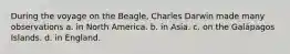 During the voyage on the Beagle, Charles Darwin made many observations a. in North America. b. in Asia. c. on the Galápagos Islands. d. in England.