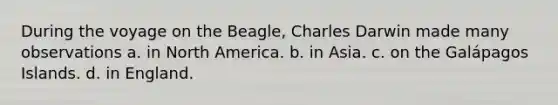 During the voyage on the Beagle, Charles Darwin made many observations a. in North America. b. in Asia. c. on the Galápagos Islands. d. in England.