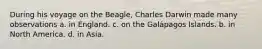 During his voyage on the Beagle, Charles Darwin made many observations a. in England. c. on the Galápagos Islands. b. in North America. d. in Asia.