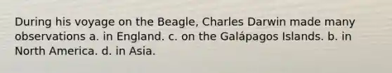 During his voyage on the Beagle, Charles Darwin made many observations a. in England. c. on the Galápagos Islands. b. in North America. d. in Asia.